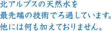 北アルプスの天然水を最先端の技術でろ過しています。他には何も加えておりません。